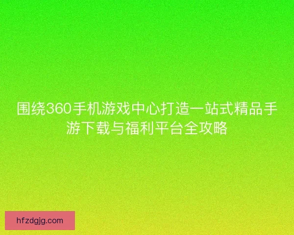围绕360手机游戏中心打造一站式精品手游下载与福利平台全攻略