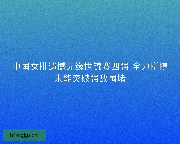 中国女排遗憾无缘世锦赛四强 全力拼搏未能突破强敌围堵