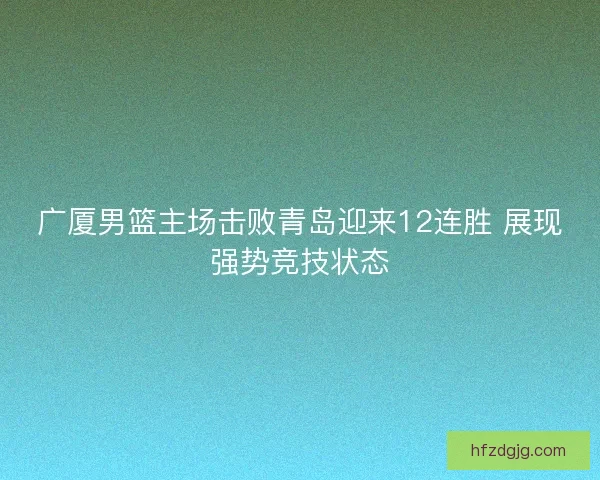 广厦男篮主场击败青岛迎来12连胜 展现强势竞技状态