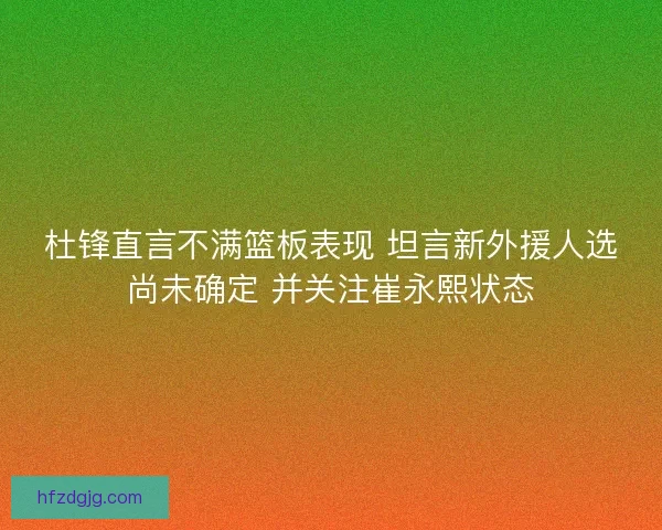 杜锋直言不满篮板表现 坦言新外援人选尚未确定 并关注崔永熙状态