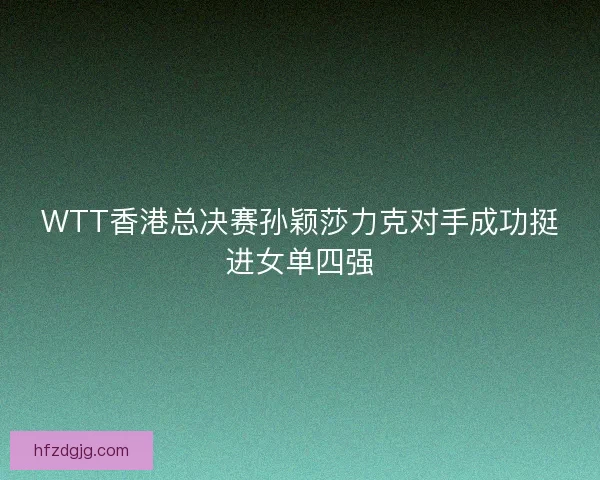 WTT香港总决赛孙颖莎力克对手成功挺进女单四强